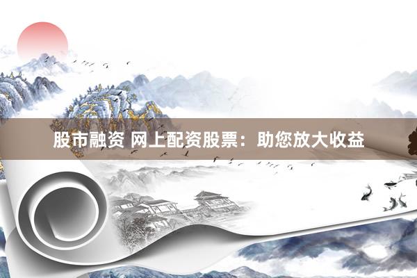 股市融资 网上配资股票：助您放大收益