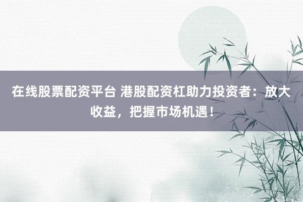 在线股票配资平台 港股配资杠助力投资者：放大收益，把握市场机遇！