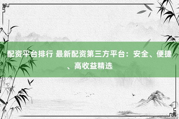 配资平台排行 最新配资第三方平台：安全、便捷、高收益精选