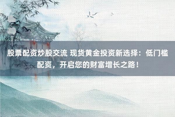 股票配资炒股交流 现货黄金投资新选择：低门槛配资，开启您的财富增长之路！