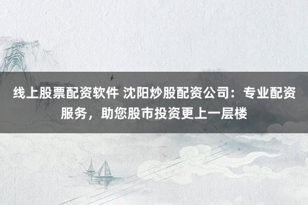 线上股票配资软件 沈阳炒股配资公司：专业配资服务，助您股市投资更上一层楼
