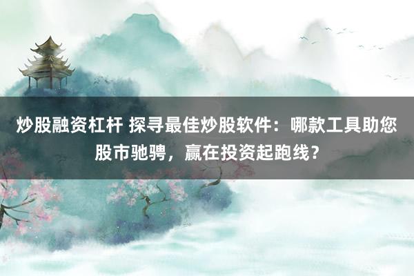 炒股融资杠杆 探寻最佳炒股软件:哪款工具助您股市驰骋,赢在投资起跑线?
