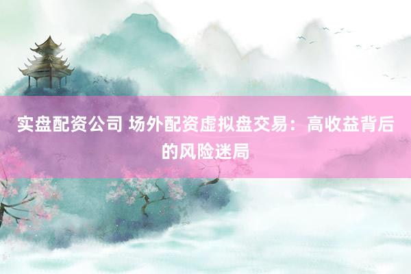 实盘配资公司 场外配资虚拟盘交易：高收益背后的风险迷局