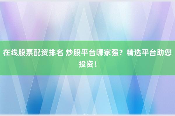 在线股票配资排名 炒股平台哪家强？精选平台助您投资！
