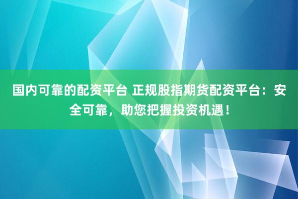 国内可靠的配资平台 正规股指期货配资平台：安全可靠，助您把握投资机遇！