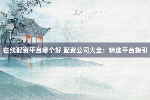 在线配资平台哪个好 配资公司大全：精选平台指引