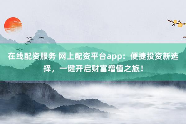 在线配资服务 网上配资平台app：便捷投资新选择，一键开启财富增值之旅！