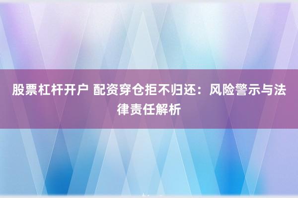 股票杠杆开户 配资穿仓拒不归还:风险警示与法律责任解析