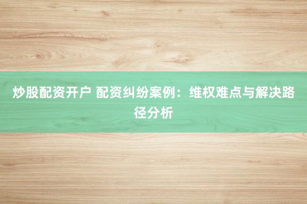 炒股配资开户 配资纠纷案例:维权难点与解决路径分析