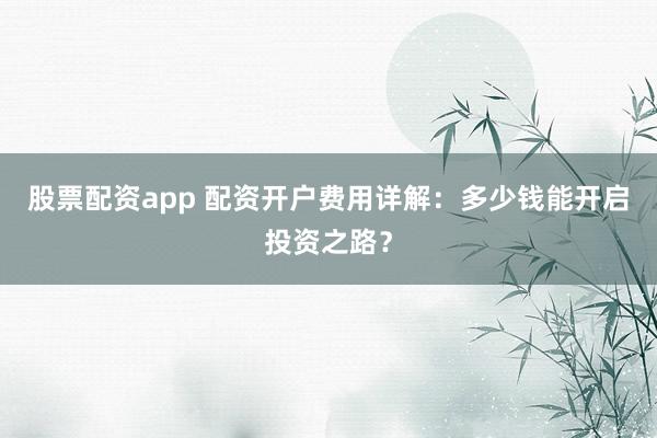 股票配资app 配资开户费用详解:多少钱能开启投资之路?