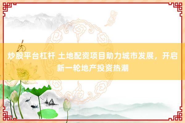 炒股平台杠杆 土地配资项目助力城市发展，开启新一轮地产投资热潮