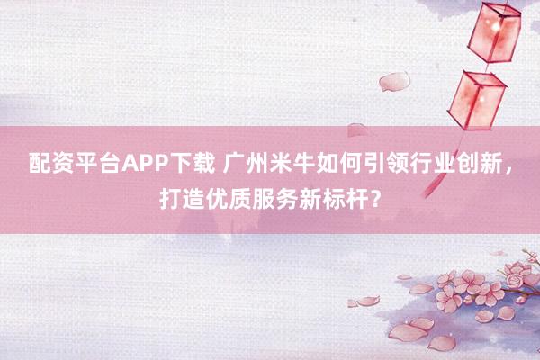 配资平台APP下载 广州米牛如何引领行业创新，打造优质服务新标杆？