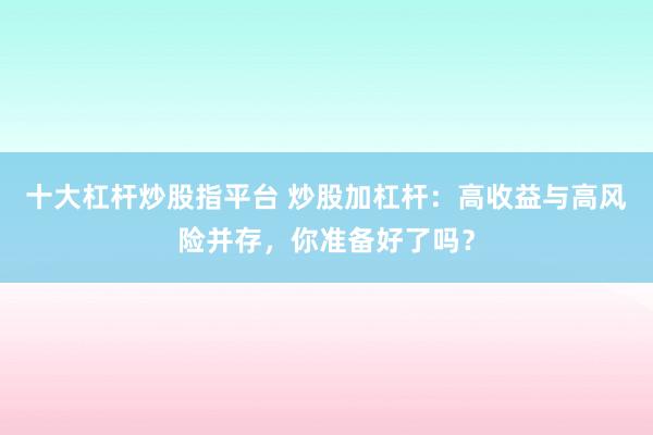 十大杠杆炒股指平台 炒股加杠杆：高收益与高风险并存，你准备好了吗？