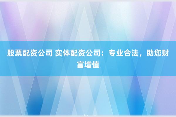 股票配资公司 实体配资公司：专业合法，助您财富增值
