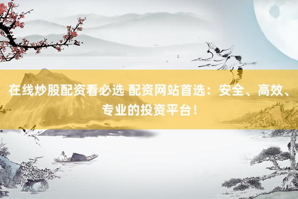 在线炒股配资看必选 配资网站首选：安全、高效、专业的投资平台！