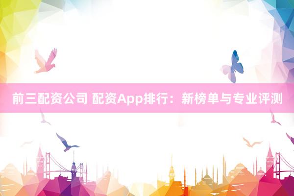前三配资公司 配资App排行：新榜单与专业评测