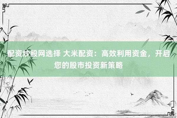 配资炒股网选择 大米配资：高效利用资金，开启您的股市投资新策略